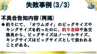 ドラゴンクエストXを支える失敗事例 © 2019 SQUARE ENIX CO., LTD. All Rights Reserved.
不具合告知内容(再掲)
釣りにて、「オウムガイ」のビッグサイズや
キングサイズを釣ったのに、釣り老師や魚交
換員から、ビッグサイズはノーマルサイズ、
キングサイズはビッグサイズとして扱われる
ことがある。
失敗事例(3/3)
 