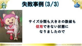 ドラゴンクエストXを支える失敗事例 © 2019 SQUARE ENIX CO., LTD. All Rights Reserved.
サイズ分類も大きさの数値も
信用できない状態に
なりましたので
失敗事例(3/3)
 