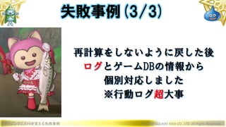 ドラゴンクエストXを支える失敗事例 © 2019 SQUARE ENIX CO., LTD. All Rights Reserved.
再計算をしないように戻した後
ログとゲームDBの情報から
個別対応しました
※行動ログ超大事
失敗事例(3/3)
 