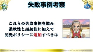 ドラゴンクエストXを支える失敗事例 © 2019 SQUARE ENIX CO., LTD. All Rights Reserved.
これらの失敗事例を鑑み
柔軟性と継続性に加えて
開発ポリシーに追加すべきは
失敗事例考察
 
