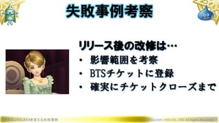 ドラゴンクエストXを支える失敗事例 © 2019 SQUARE ENIX CO., LTD. All Rights Reserved.
リリース後の改修は…
• 影響範囲を考察
• BTSチケットに登録
• 確実にチケットクローズまで
失敗事例考察
 