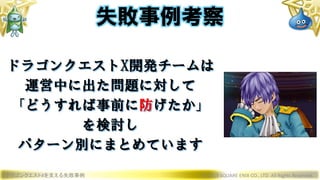 ドラゴンクエストXを支える失敗事例 © 2019 SQUARE ENIX CO., LTD. All Rights Reserved.
ドラゴンクエストX開発チームは
運営中に出た問題に対して
「どうすれば事前に防げたか」
を検討し
パターン別にまとめています
失敗事例考察
 