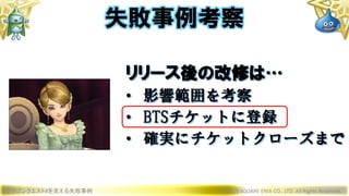ドラゴンクエストXを支える失敗事例 © 2019 SQUARE ENIX CO., LTD. All Rights Reserved.
リリース後の改修は…
• 影響範囲を考察
• BTSチケットに登録
• 確実にチケットクローズまで
失敗事例考察
 