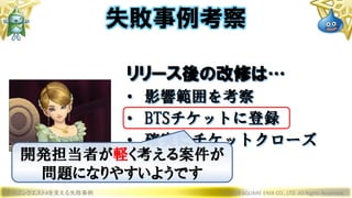 ドラゴンクエストXを支える失敗事例 © 2019 SQUARE ENIX CO., LTD. All Rights Reserved.
リリース後の改修は…
• 影響範囲を考察
• BTSチケットに登録
• 確実にチケットクローズ
失敗事例考察
開発担当者が軽く考える案件が
問題になりやすいようです
 