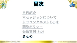 ドラゴンクエストXを支える失敗事例 © 2019 SQUARE ENIX CO., LTD. All Rights Reserved.
目次
自己紹介
本セッションについて
ドラゴンクエストXとは
開発ポリシー
失敗事例(3つ)
まとめ
 