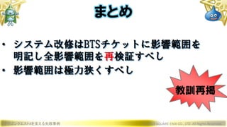 • システム改修はBTSチケットに影響範囲を
明記し全影響範囲を再検証すべし
• 影響範囲は極力狭くすべし
ドラゴンクエストXを支える失敗事例 © 2019 SQUARE ENIX CO., LTD. All Rights Reserved.
まとめ
教訓再掲
 