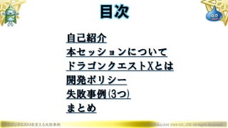 ドラゴンクエストXを支える失敗事例 © 2019 SQUARE ENIX CO., LTD. All Rights Reserved.
目次
自己紹介
本セッションについて
ドラゴンクエストXとは
開発ポリシー
失敗事例(3つ)
まとめ
 