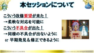 こういう改修要望が来た！
→柔軟な対応を可能に
こういう不具合が出た！
→同様の不具合が出ないように
or 早期発見＆修正できるように
ドラゴンクエストXを支える失敗事例 © 2019 SQUARE ENIX CO., LTD. All Rights Reserved.
本セッションについて
 