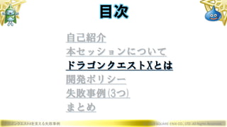 ドラゴンクエストXを支える失敗事例 © 2019 SQUARE ENIX CO., LTD. All Rights Reserved.
目次
自己紹介
本セッションについて
ドラゴンクエストXとは
開発ポリシー
失敗事例(3つ)
まとめ
 
