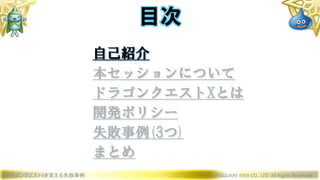 ドラゴンクエストXを支える失敗事例 © 2019 SQUARE ENIX CO., LTD. All Rights Reserved.
目次
自己紹介
本セッションについて
ドラゴンクエストXとは
開発ポリシー
失敗事例(3つ)
まとめ
 