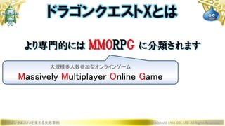 ドラゴンクエストXを支える失敗事例 © 2019 SQUARE ENIX CO., LTD. All Rights Reserved.
ドラゴンクエストXとは
より専門的には MMORPG に分類されます
大規模多人数参加型オンラインゲーム
Massively Multiplayer Online Game
 