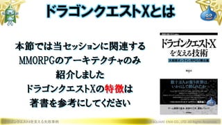 本節では当セッションに関連する
MMORPGのアーキテクチャのみ
紹介しました
ドラゴンクエストXの特徴は
著書を参考にしてください
ドラゴンクエストXを支える失敗事例 © 2019 SQUARE ENIX CO., LTD. All Rights Reserved.
ドラゴンクエストXとは
 