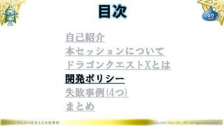 ドラゴンクエストXを支える失敗事例 © 2019 SQUARE ENIX CO., LTD. All Rights Reserved.
目次
自己紹介
本セッションについて
ドラゴンクエストXとは
開発ポリシー
失敗事例(4つ)
まとめ
 