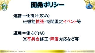 ドラゴンクエストXを支える失敗事例 © 2019 SQUARE ENIX CO., LTD. All Rights Reserved.
運営＝仕掛け(攻め)
※機能拡張・期間限定イベント等
運用＝保守(守り)
※不具合修正・障害対応など等
開発ポリシー
 
