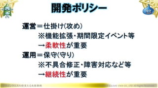 ドラゴンクエストXを支える失敗事例 © 2019 SQUARE ENIX CO., LTD. All Rights Reserved.
運営＝仕掛け(攻め)
※機能拡張・期間限定イベント等
→柔軟性が重要
運用＝保守(守り)
※不具合修正・障害対応など等
→継続性が重要
開発ポリシー
 