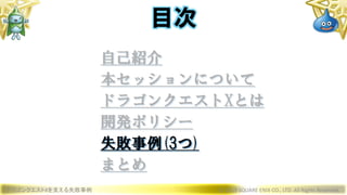 ドラゴンクエストXを支える失敗事例 © 2019 SQUARE ENIX CO., LTD. All Rights Reserved.
目次
自己紹介
本セッションについて
ドラゴンクエストXとは
開発ポリシー
失敗事例(3つ)
まとめ
 