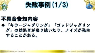 ドラゴンクエストXを支える失敗事例 © 2019 SQUARE ENIX CO., LTD. All Rights Reserved.
不具合告知内容
「キラージャグリング」「ゴッドジャグリン
グ」の効果音が鳴り続いたり、ノイズが発生
することがある。
失敗事例(1/3)
 