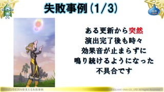 ドラゴンクエストXを支える失敗事例 © 2019 SQUARE ENIX CO., LTD. All Rights Reserved.
ある更新から突然
演出完了後も時々
効果音が止まらずに
鳴り続けるようになった
不具合です
失敗事例(1/3)
 