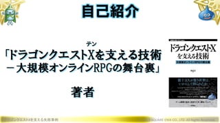 テン
「ドラゴンクエストXを支える技術
－大規模オンラインRPGの舞台裏」
著者
ドラゴンクエストXを支える失敗事例 © 2019 SQUARE ENIX CO., LTD. All Rights Reserved.
自己紹介
 