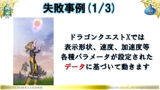 ドラゴンクエストXを支える失敗事例 © 2019 SQUARE ENIX CO., LTD. All Rights Reserved.
ドラゴンクエストXでは
表示形状、速度、加速度等
各種パラメータが設定された
データに基づいて動きます
失敗事例(1/3)
 