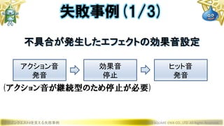 ドラゴンクエストXを支える失敗事例 © 2019 SQUARE ENIX CO., LTD. All Rights Reserved.
不具合が発生したエフェクトの効果音設定
失敗事例(1/3)
アクション音
発音
効果音
停止
ヒット音
発音
(アクション音が継続型のため停止が必要)
 