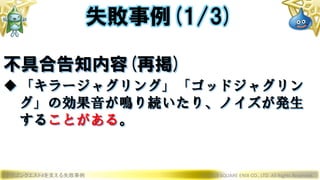 ドラゴンクエストXを支える失敗事例 © 2019 SQUARE ENIX CO., LTD. All Rights Reserved.
不具合告知内容(再掲)
「キラージャグリング」「ゴッドジャグリン
グ」の効果音が鳴り続いたり、ノイズが発生
することがある。
失敗事例(1/3)
 