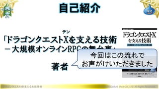 テン
「ドラゴンクエストXを支える技術
－大規模オンラインRPGの舞台裏」
著者
ドラゴンクエストXを支える失敗事例 © 2019 SQUARE ENIX CO., LTD. All Rights Reserved.
自己紹介
今回はこの流れで
お声がけいただきました
 