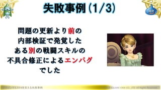 ドラゴンクエストXを支える失敗事例 © 2019 SQUARE ENIX CO., LTD. All Rights Reserved.
問題の更新より前の
内部検証で発覚した
ある別の戦闘スキルの
不具合修正によるエンバグ
でした
失敗事例(1/3)
 