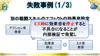 ドラゴンクエストXを支える失敗事例 © 2019 SQUARE ENIX CO., LTD. All Rights Reserved.
失敗事例(1/3)
アクション音
発音
効果音
停止
ヒット音
発音
効果音
停止
ミス音
発音
別の戦闘スキルのエフェクトの効果音設定
ミス時に効果音を停止すると
不具合になることが
内部検証で発覚し
 