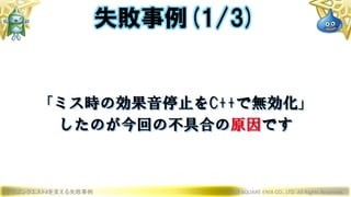 ドラゴンクエストXを支える失敗事例 © 2019 SQUARE ENIX CO., LTD. All Rights Reserved.
「ミス時の効果音停止をC++で無効化」
したのが今回の不具合の原因です
失敗事例(1/3)
 