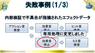 ドラゴンクエストXを支える失敗事例 © 2019 SQUARE ENIX CO., LTD. All Rights Reserved.
失敗事例(1/3)
アクション音
発音
効果音
停止
ヒット音
発音
効果音
停止
ミス音
発音
内部検証で不具合が指摘されたエフェクトデータ
専用処理に変更しました
 