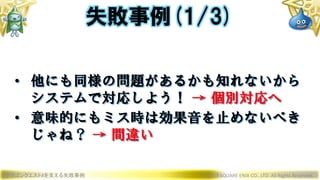 ドラゴンクエストXを支える失敗事例 © 2019 SQUARE ENIX CO., LTD. All Rights Reserved.
• 他にも同様の問題があるかも知れないから
システムで対応しよう！ → 個別対応へ
• 意味的にもミス時は効果音を止めないべき
じゃね？ → 間違い
失敗事例(1/3)
 