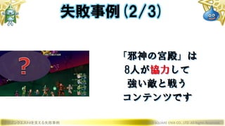 ドラゴンクエストXを支える失敗事例 © 2019 SQUARE ENIX CO., LTD. All Rights Reserved.
「邪神の宮殿」は
8人が協力して
強い敵と戦う
コンテンツです
失敗事例(2/3)
 