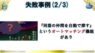 ドラゴンクエストXを支える失敗事例 © 2019 SQUARE ENIX CO., LTD. All Rights Reserved.
『同盟の仲間を自動で探す』
というオートマッチング機能
があり
失敗事例(2/3)
 