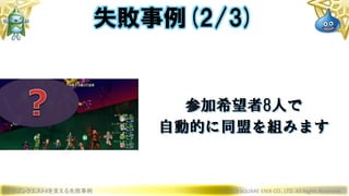 ドラゴンクエストXを支える失敗事例 © 2019 SQUARE ENIX CO., LTD. All Rights Reserved.
参加希望者8人で
自動的に同盟を組みます
失敗事例(2/3)
 