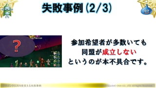 ドラゴンクエストXを支える失敗事例 © 2019 SQUARE ENIX CO., LTD. All Rights Reserved.
参加希望者が多数いても
同盟が成立しない
というのが本不具合です。
失敗事例(2/3)
 