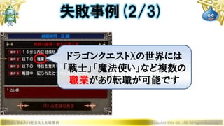 ドラゴンクエストXを支える失敗事例 © 2019 SQUARE ENIX CO., LTD. All Rights Reserved.
失敗事例(2/3)
ドラゴンクエストXの世界には
「戦士」「魔法使い」など複数の
職業があり転職が可能です
 