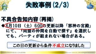 ドラゴンクエストXを支える失敗事例 © 2019 SQUARE ENIX CO., LTD. All Rights Reserved.
不具合告知内容(再掲)
6月10日（土）6:00の更新以降「邪神の宮殿」
にて、『同盟の仲間を自動で探す』を選択し
ても、パーティが組まれない場合がある。
失敗事例(2/3)
この日の更新から条件不成立になりました
 