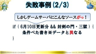 ドラゴンクエストXを支える失敗事例 © 2019 SQUARE ENIX CO., LTD. All Rights Reserved.
失敗事例(2/3)
しかしゲームサーバにこんなソースがっ！
if ( 6月10日更新分 && 封剣の門・三獄 ) {
条件べた書き※データと異なる
}
 