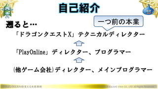 ドラゴンクエストXを支える失敗事例 © 2019 SQUARE ENIX CO., LTD. All Rights Reserved.
自己紹介
遡ると…
「ドラゴンクエストX」テクニカルディレクター
「PlayOnline」ディレクター、プログラマー
(他ゲーム会社)ディレクター、メインプログラマー
一つ前の本業
 