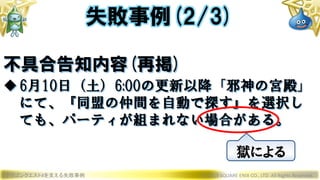 ドラゴンクエストXを支える失敗事例 © 2019 SQUARE ENIX CO., LTD. All Rights Reserved.
不具合告知内容(再掲)
6月10日（土）6:00の更新以降「邪神の宮殿」
にて、『同盟の仲間を自動で探す』を選択し
ても、パーティが組まれない場合がある。
失敗事例(2/3)
獄による
 