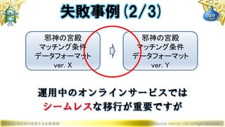 ドラゴンクエストXを支える失敗事例 © 2019 SQUARE ENIX CO., LTD. All Rights Reserved.
邪神の宮殿
マッチング条件
データフォーマット
ver. X
邪神の宮殿
マッチング条件
データフォーマット
ver. Y
運用中のオンラインサービスでは
シームレスな移行が重要ですが
失敗事例(2/3)
 