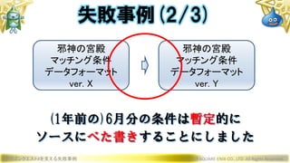 ドラゴンクエストXを支える失敗事例 © 2019 SQUARE ENIX CO., LTD. All Rights Reserved.
邪神の宮殿
マッチング条件
データフォーマット
ver. X
邪神の宮殿
マッチング条件
データフォーマット
ver. Y
(1年前の)6月分の条件は暫定的に
ソースにべた書きすることにしました
失敗事例(2/3)
 