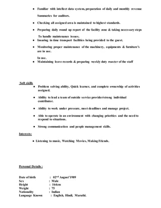 ● Familiar with intellect data system, preparation of daily and monthly revenue
Summaries for auditors.
● Checking all assigned area is maintained to highest standards.
● Preparing daily round up report of the facility zone & taking necessary steps
To handle maintenance issues.
● Insuring in time transport facilities being provided to the guest.
● Monitoring proper maintenance of the machinery, equipments & furniture's
are in use.
In use.
● Maintaining leave records & preparing weekly duty roaster of the staff
Soft skills
● Problem solving ability, Quick learner, and complete ownership of activities
assigned.
● Ability to lead a team of outside service provider/strong individual
contributor.
● Ability to work under pressure, meet deadlines and manage project.
● Able to operate in an environment with changing priorities and the need to
respond to situations.
● Strong communication and people management skills.
Interests:
● Listening to music, Watching Movies, Making Friends.
Personal Details :
Date of birth : 02nd August’1989
Sex : Male
Height : 164cm
Weight : 75
Nationality : Indian
Language Known : English, Hindi, Marathi.
 