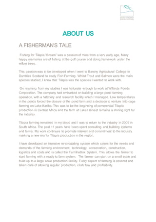 ABOUT US
A FISHERMAN'S TALE
Fishing for Tilapia “Bream” was a passion of mine from a very early age. Many
happy memories are of fishing at the golf course and doing homework under the
willow trees.
This passion was to be developed when I went to Barony Agricultural College in
Dumfries Scotland to study Fish Farming. Whilst Trout and Salmon were the main
species studied, I knew that Tilapia was the species I wanted to work with.
On returning from my studies I was fortunate enough to work at Willards Foods
Corporation. The company had embarked on building a large pond farming
operation, with a hatchery and research facility which I managed. Low temperatures
in the ponds forced the closure of the pond farm and a decision to venture into cage
farming on Lake Kariba. This was to be the beginning of commercial Tilapia
production in Central Africa and the farm at Lake Harvest remains a shining light for
the industry.
Tilapia farming remained in my blood and I was to return to the industry in 2005 in
South Africa. The past 11 years have been spent consulting and building systems
and farms. My work continues to promote interest and commitment to the industry
marking a new era for Tilapia production in the region.
I have developed an intensive re-circulating system which caters for the needs and
demands of the farming environment, technology, conservation, construction,
logistics and costs and is called the FarmInaBox System. This allows the farmer to
start farming with a ready to farm system. The farmer can start on a small scale and
build up to a large scale production facility. Every aspect of farming is covered and
taken care of allowing regular production, cash flow and profitability.
 