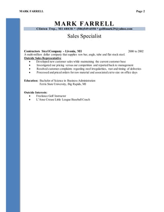 MARK FARRELL Page 2
MARK FARRELL
Clinton Twp., MI 48038 * (586)549-6558 * golf4mark29@yahoo.com
Sales Specialist
Contractors Steel Company - Livonia, MI 2000 to 2002
A multi-million dollar company that supplies raw bar, angle, tube and flat stock steel.
Outside Sales Representative
 Developed new customer sales while maintaining the current customer base
 Investigated our pricing versus our competition and reported back to management
 Resolved customer complaints regarding steel irregularities, rust and timing of deliveries
 Processed and priced orders for raw material and associated cut to size on office days
Education: Bachelor of Science in Business Administration
Ferris State University, Big Rapids, MI
Outside Interests:
 Freelance Golf Instructor
 L’Anse Creuse Little League Baseball Coach
 