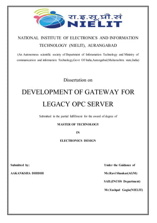NATIONAL INSTITUTE OF ELECTRONICS AND INFORMATION
TECHNOLOGY (NIELIT), AURANGABAD
(An Autonomous scientific society of Department of Inforamation Technology and Ministry of
communication and information Technology,Govt Of India,Aurangabad,Maharashtra state,India)
Dissertation on
DEVELOPMENT OF GATEWAY FOR
LEGACY OPC SERVER
Submitted in the partial fulfillment for the award of degree of
MASTER OF TECHNOLOGY
IN
ELECTRONICS DESIGN
Submitted by: Under the Guidance of
AAKANKSHA DHIDHI Mr.Ravi Shankar(AGM)
SAIL(INCOS Department)
Mr.Yashpal Gogia(NIELIT)
 
