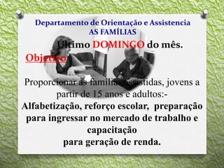 Departamento de Orientação e Assistencia
AS FAMÍLIAS
Último DOMINGO do mês.
Objetivo
Proporcionar as famílias assistidas, jovens a
partir de 15 anos e adultos:-
Alfabetização, reforço escolar, preparação
para ingressar no mercado de trabalho e
capacitação
para geração de renda.
 