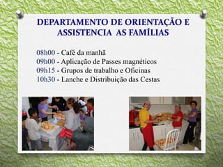 08h00 - Café da manhã
09h00 - Aplicação de Passes magnéticos
09h15 - Grupos de trabalho e Oficinas
10h30 - Lanche e Distribuição das Cestas
 