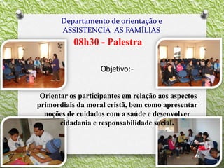 Departamento de orientação e
ASSISTENCIA AS FAMÍLIAS
08h30 - Palestra
Objetivo:-
Orientar os participantes em relação aos aspectos
primordiais da moral cristã, bem como apresentar
noções de cuidados com a saúde e desenvolver
cidadania e responsabilidade social.
 